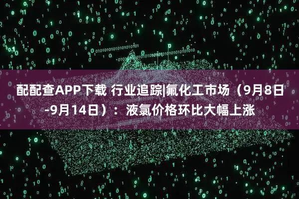 配配查APP下载 行业追踪|氟化工市场（9月8日-9月14日）：液氯价格环比大幅上涨