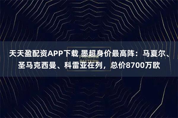 天天盈配资APP下载 墨超身价最高阵：马夏尔、圣马克西曼、科雷亚在列，总价8700万欧