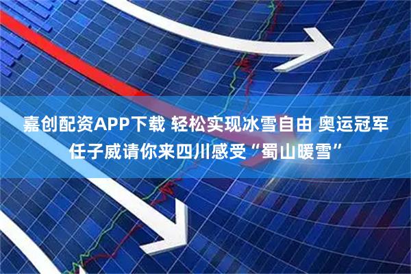嘉创配资APP下载 轻松实现冰雪自由 奥运冠军任子威请你来四川感受“蜀山暖雪”