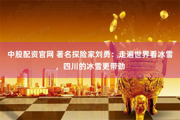 中股配资官网 著名探险家刘勇：走遍世界看冰雪，四川的冰雪更带劲