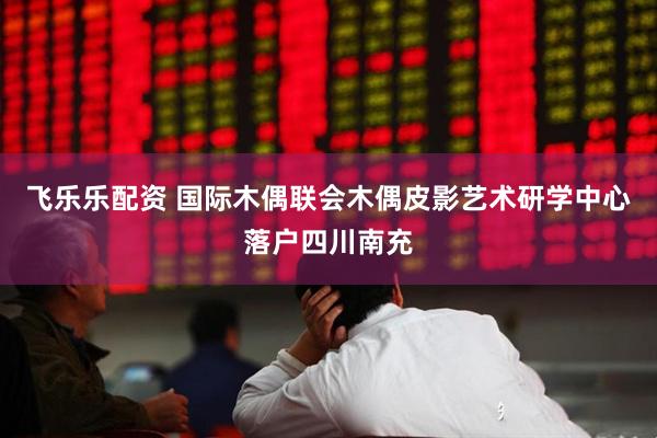 飞乐乐配资 国际木偶联会木偶皮影艺术研学中心落户四川南充