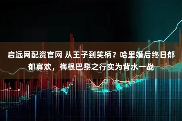 启远网配资官网 从王子到笑柄？哈里婚后终日郁郁寡欢，梅根巴黎之行实为背水一战