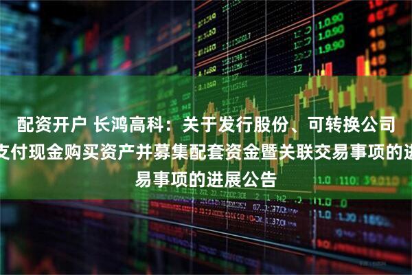 配资开户 长鸿高科：关于发行股份、可转换公司债券及支付现金购买资产并募集配套资金暨关联交易事项的进展公告