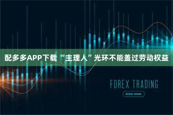配多多APP下载 “主理人”光环不能盖过劳动权益
