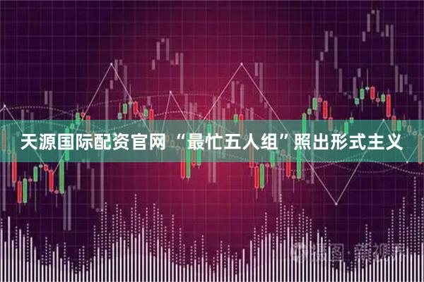 天源国际配资官网 “最忙五人组”照出形式主义
