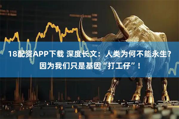 18配资APP下载 深度长文：人类为何不能永生？因为我们只是基因“打工仔”！