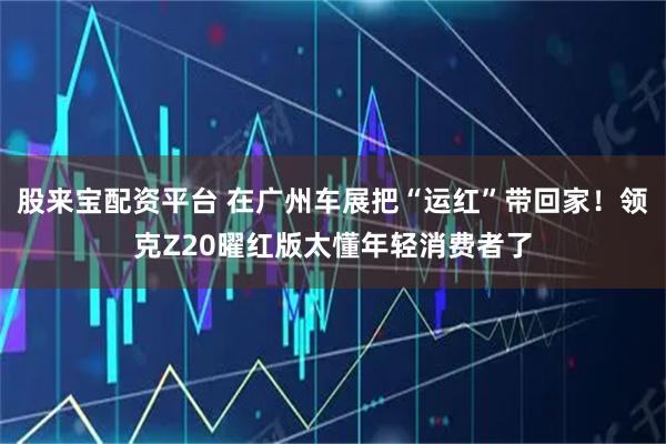 股来宝配资平台 在广州车展把“运红”带回家！领克Z20曜红版太懂年轻消费者了