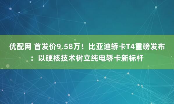 优配网 首发价9.58万！比亚迪轿卡T4重磅发布：以硬核技术树立纯电轿卡新标杆