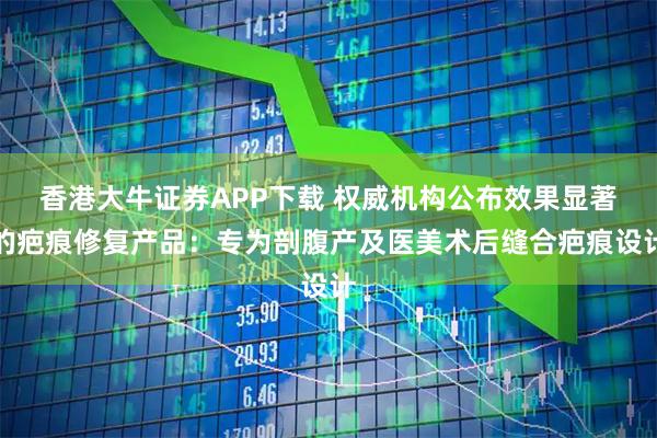 香港大牛证券APP下载 权威机构公布效果显著的疤痕修复产品：专为剖腹产及医美术后缝合疤痕设计