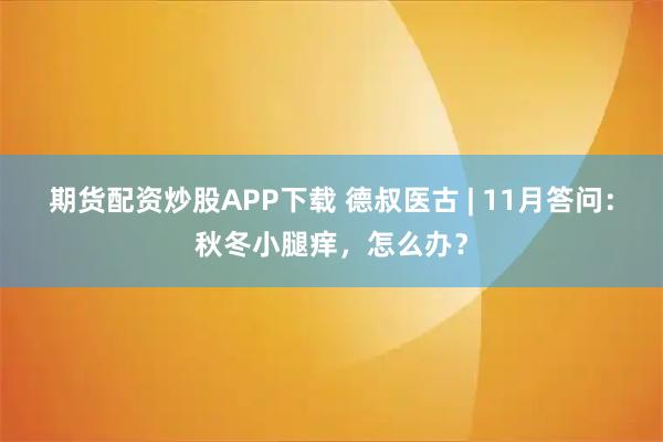 期货配资炒股APP下载 德叔医古 | 11月答问：秋冬小腿痒，怎么办？