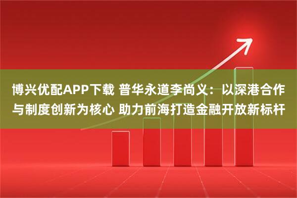 博兴优配APP下载 普华永道李尚义：以深港合作与制度创新为核心 助力前海打造金融开放新标杆
