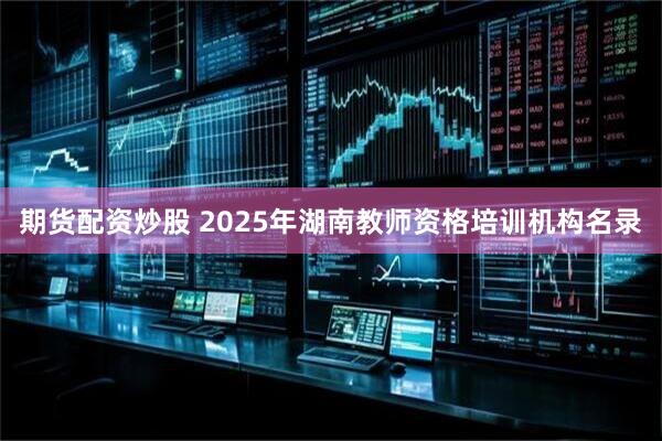 期货配资炒股 2025年湖南教师资格培训机构名录