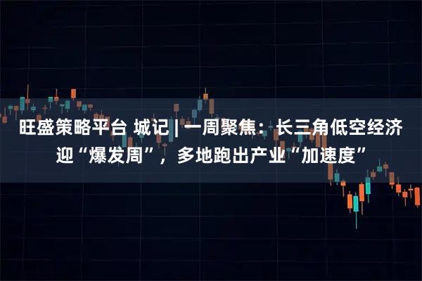 旺盛策略平台 城记 | 一周聚焦：长三角低空经济迎“爆发周”，多地跑出产业“加速度”