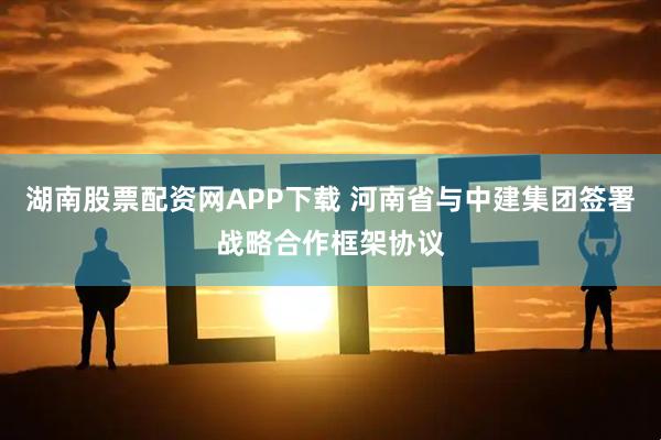 湖南股票配资网APP下载 河南省与中建集团签署战略合作框架协议