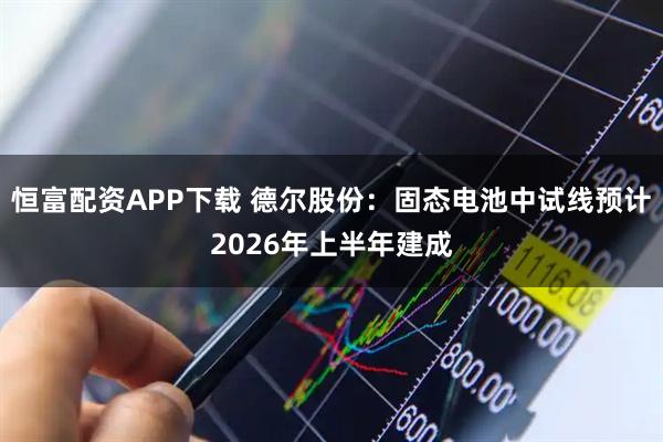 恒富配资APP下载 德尔股份：固态电池中试线预计2026年上半年建成
