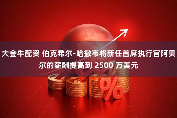 大金牛配资 伯克希尔-哈撒韦将新任首席执行官阿贝尔的薪酬提高到 2500 万美元