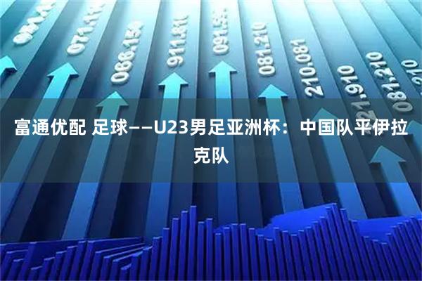 富通优配 足球——U23男足亚洲杯：中国队平伊拉克队