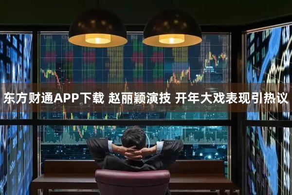 东方财通APP下载 赵丽颖演技 开年大戏表现引热议