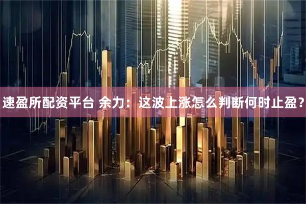 速盈所配资平台 余力：这波上涨怎么判断何时止盈？