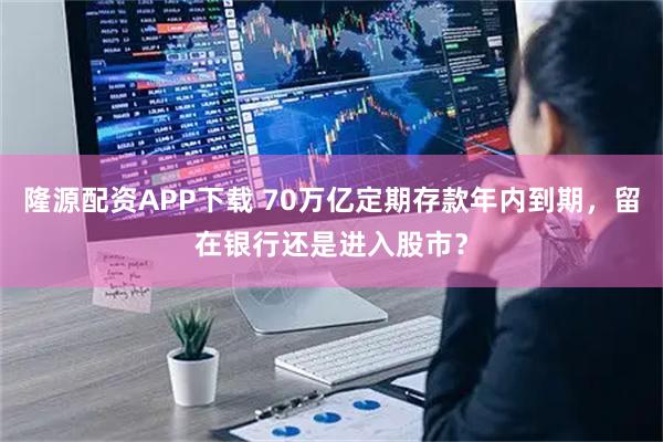 隆源配资APP下载 70万亿定期存款年内到期，留在银行还是进入股市？