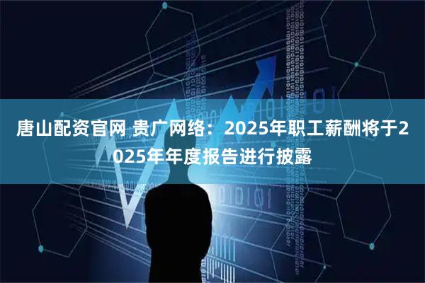 唐山配资官网 贵广网络：2025年职工薪酬将于2025年年度报告进行披露
