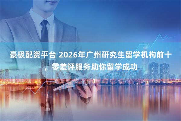 豪极配资平台 2026年广州研究生留学机构前十，零差评服务助你留学成功