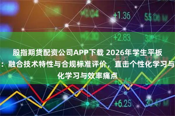 股指期货配资公司APP下载 2026年学生平板品牌推荐：融合技术特性与合规标准评价，直击个性化学习与效率痛点