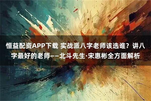 恒益配资APP下载 实战派八字老师该选谁？讲八字最好的老师——北斗先生·宋惠彬全方面解析