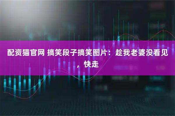 配资猫官网 搞笑段子搞笑图片：趁我老婆没看见，快走