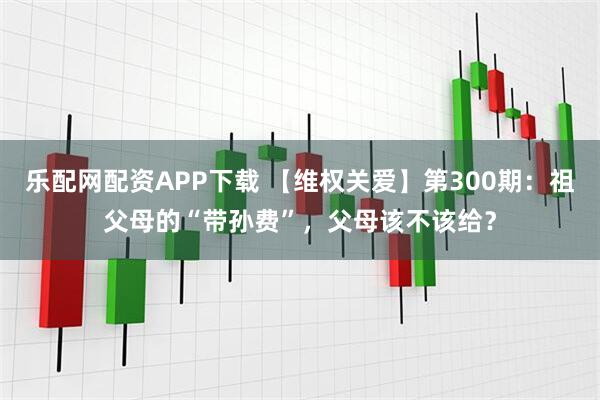乐配网配资APP下载 【维权关爱】第300期：祖父母的“带孙费”，父母该不该给？