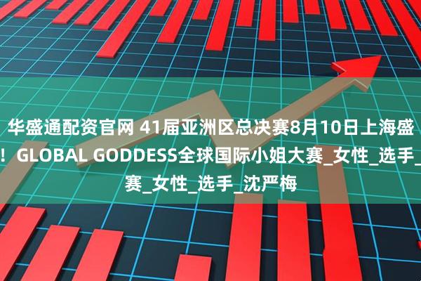华盛通配资官网 41届亚洲区总决赛8月10日上海盛大开幕！GLOBAL GODDESS全球国际小姐大赛_女性_选手_沈严梅