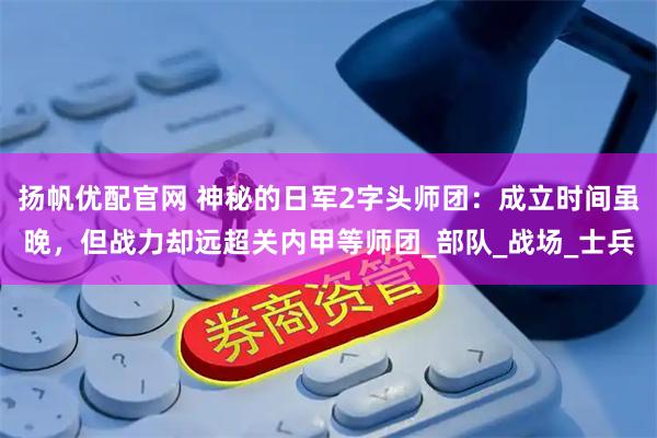 扬帆优配官网 神秘的日军2字头师团：成立时间虽晚，但战力却远超关内甲等师团_部队_战场_士兵