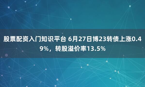 股票配资入门知识平台 6月27日博23转债上涨0.49%，转股溢价率13.5%
