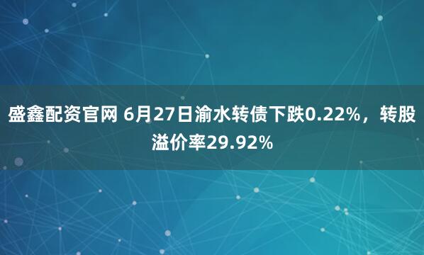 盛鑫配资官网 6月27日渝水转债下跌0.22%，转股溢价率29.92%