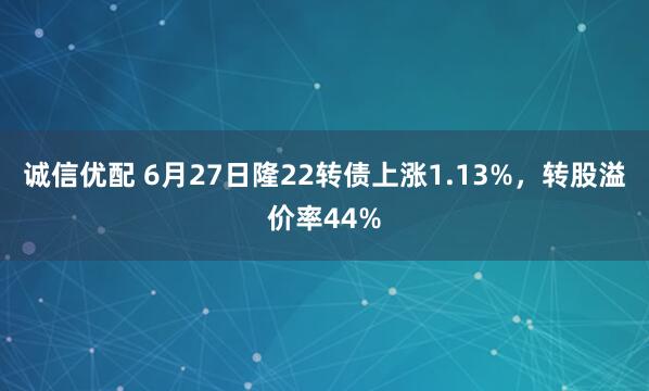诚信优配 6月27日隆22转债上涨1.13%，转股溢价率44%