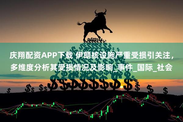 庆翔配资APP下载 伊朗核设施严重受损引关注，多维度分析其受损情况及影响_事件_国际_社会