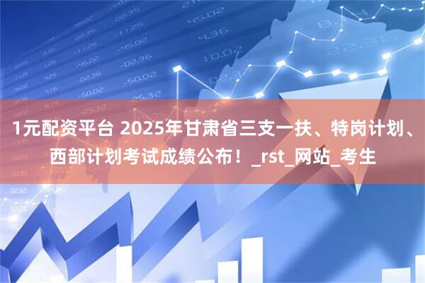 1元配资平台 2025年甘肃省三支一扶、特岗计划、西部计划考试成绩公布！_rst_网站_考生