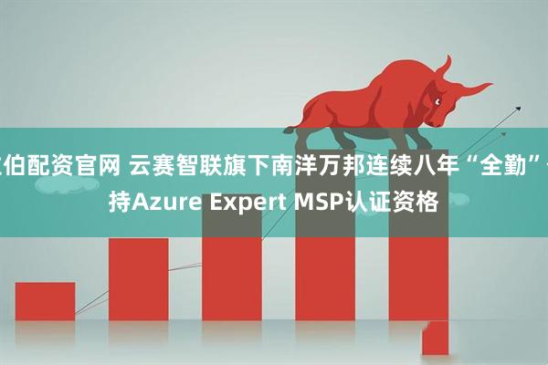 拉伯配资官网 云赛智联旗下南洋万邦连续八年“全勤”保持Azure Expert MSP认证资格