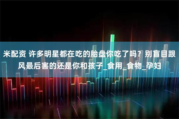 米配资 许多明星都在吃的胎盘你吃了吗？别盲目跟风最后害的还是你和孩子_食用_食物_孕妇