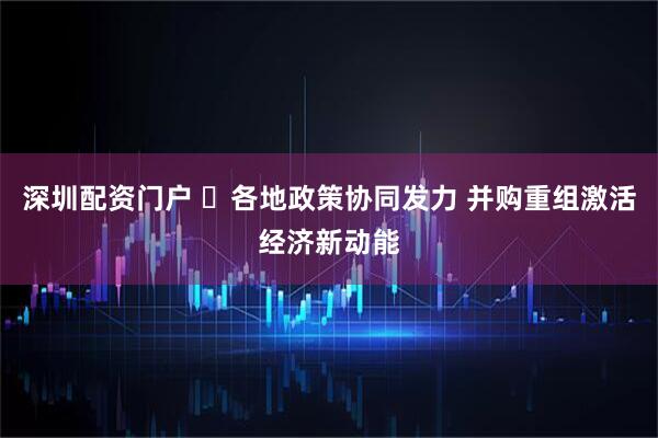深圳配资门户 ​各地政策协同发力 并购重组激活经济新动能