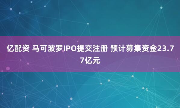 亿配资 马可波罗IPO提交注册 预计募集资金23.77亿元