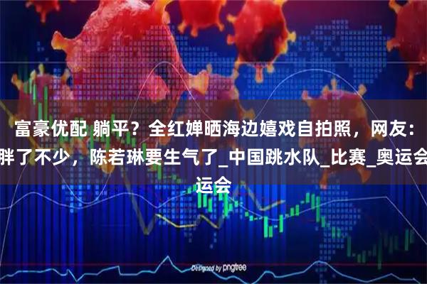 富豪优配 躺平？全红婵晒海边嬉戏自拍照，网友：胖了不少，陈若琳要生气了_中国跳水队_比赛_奥运会