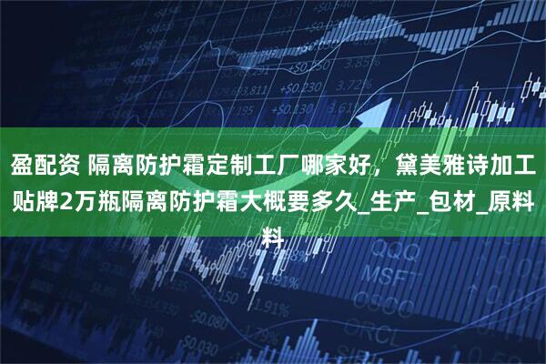 盈配资 隔离防护霜定制工厂哪家好，黛美雅诗加工贴牌2万瓶隔离防护霜大概要多久_生产_包材_原料