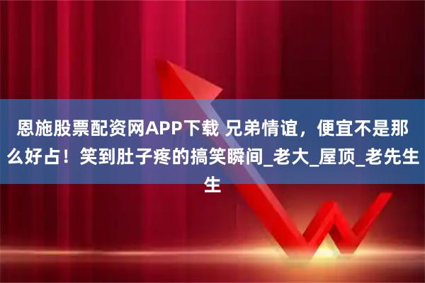 恩施股票配资网APP下载 兄弟情谊，便宜不是那么好占！笑到肚子疼的搞笑瞬间_老大_屋顶_老先生