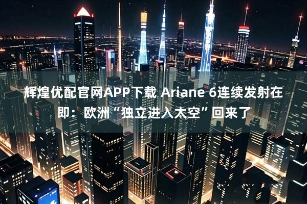 辉煌优配官网APP下载 Ariane 6连续发射在即：欧洲“独立进入太空”回来了
