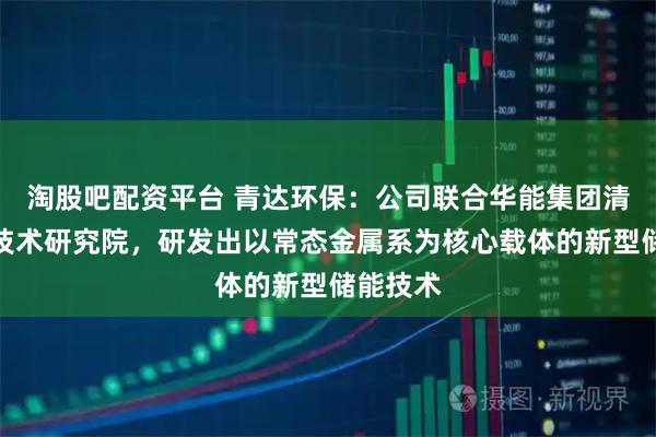 淘股吧配资平台 青达环保：公司联合华能集团清洁能源技术研究院，研发出以常态金属系为核心载体的新型储能技术