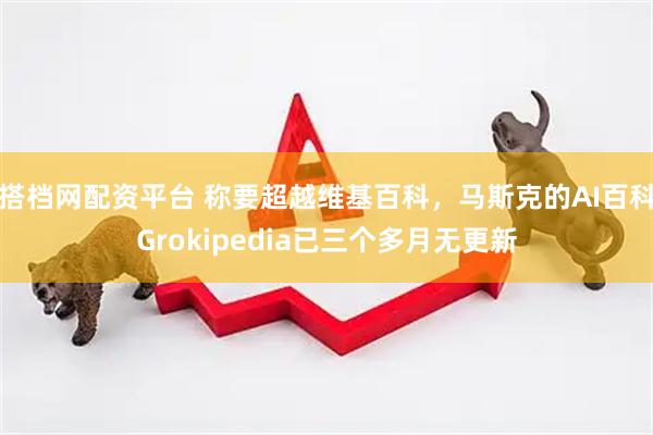 搭档网配资平台 称要超越维基百科，马斯克的AI百科Grokipedia已三个多月无更新