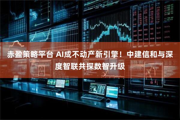 赤盈策略平台 AI成不动产新引擎！中建信和与深度智联共探数智升级
