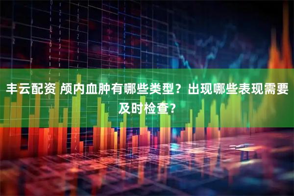 丰云配资 颅内血肿有哪些类型？出现哪些表现需要及时检查？
