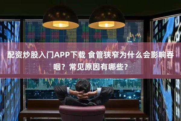 配资炒股入门APP下载 食管狭窄为什么会影响吞咽？常见原因有哪些？
